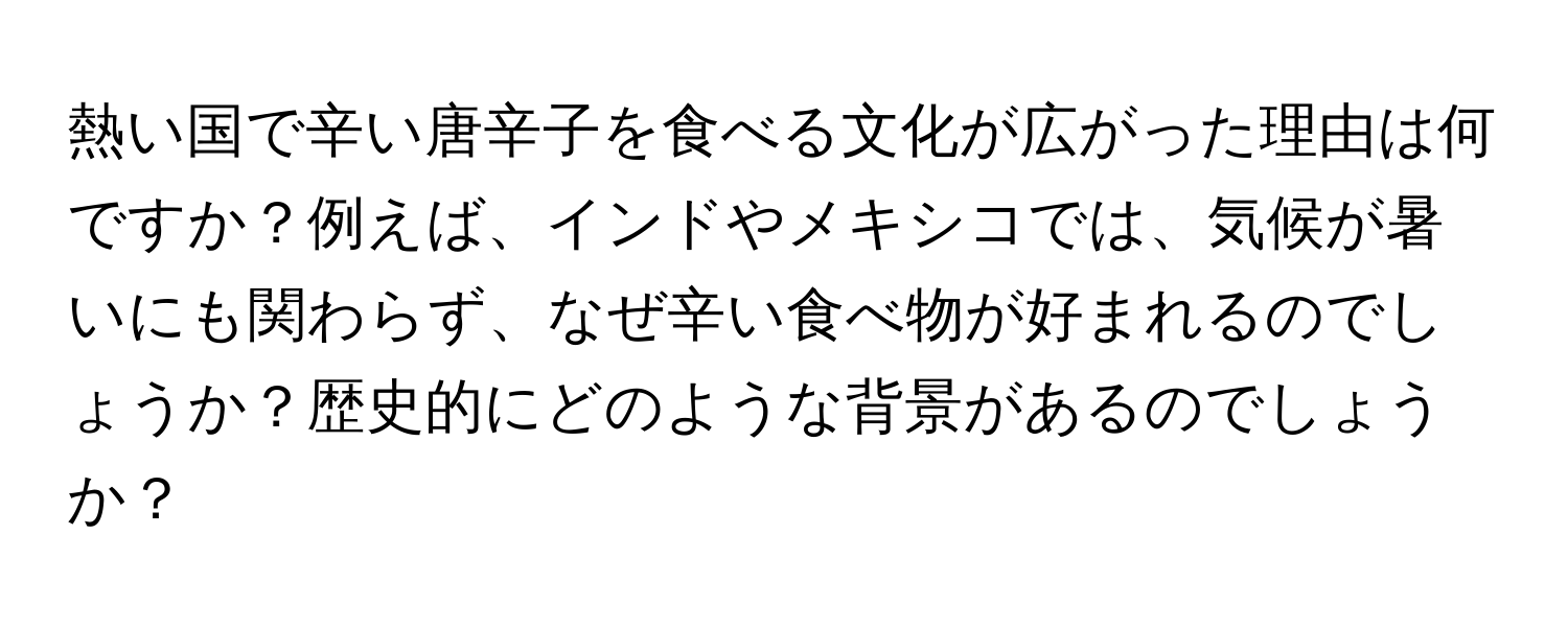 熱い国で辛い唐辛子を食べる文化が広がった理由は何ですか？例えば、インドやメキシコでは、気候が暑いにも関わらず、なぜ辛い食べ物が好まれるのでしょうか？歴史的にどのような背景があるのでしょうか？