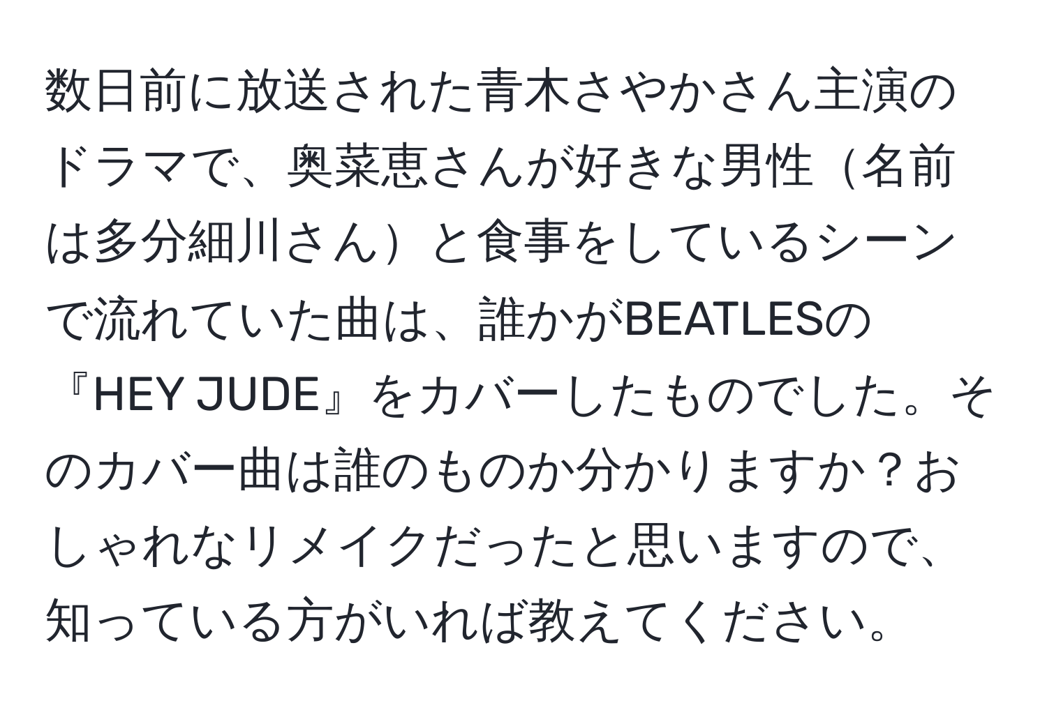 数日前に放送された青木さやかさん主演のドラマで、奥菜恵さんが好きな男性名前は多分細川さんと食事をしているシーンで流れていた曲は、誰かがBEATLESの『HEY JUDE』をカバーしたものでした。そのカバー曲は誰のものか分かりますか？おしゃれなリメイクだったと思いますので、知っている方がいれば教えてください。