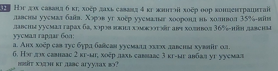 §2 Нэгдэх саванд б κг, хоёр дахь саванд 4 κг жинтэй хоёр θθр концентрациτай 
давсны уусмал байв. Χэрэв уг хоёр уусмалыг хооронд нь холивол 35 ‰-ийн 
давсны уусмал гарах ба, хэрэв ижил хэмжээтэйг авч холивол 3б% -ийн давсны 
уусмал гардаг бол: 
a. Анх хоёр сав тус бурд байсан уусмалд эзлэх давсны хувийг ол. 
6. Нэг дэх савнаас 2 кг-ы, хоер дахь савнаас 3 кг-ыг авбал уг уусмал 
ийт хэдэн кг давс агуулах вэ?