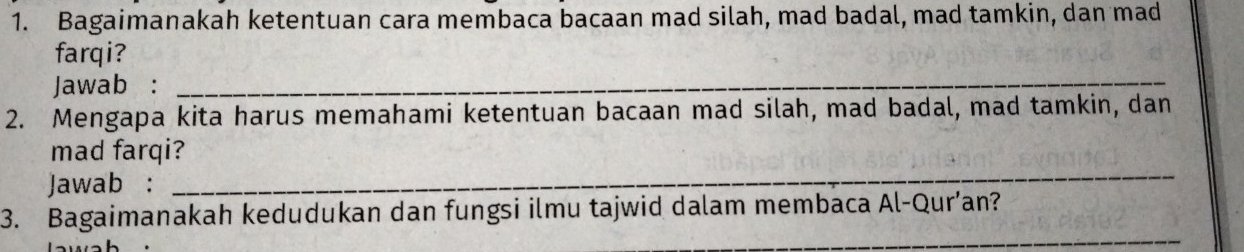 Bagaimanakah ketentuan cara membaca bacaan mad silah, mad badal, mad tamkin, dan mad 
farqi? 
Jawab :_ 
2. Mengapa kita harus memahami ketentuan bacaan mad silah, mad badal, mad tamkin, dan 
_ 
mad farqi? 
Jawab : 
_ 
3. Bagaimanakah kedudukan dan fungsi ilmu tajwid dalam membaca Al-Qur’an?