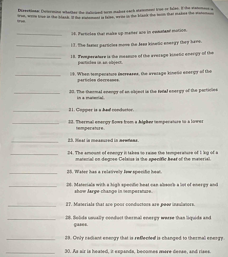 Directions: Determine whether the italicized term makes each statement true or false. If the statement is 
true, write true in the blank. If the statement is false, write in the blank the term that makes the statement 
true. 
_16. Particles that make up matter are in constant motion. 
_17. The faster particles move the Iess kinetic energy they have. 
_18. Temperature is the measure of the average kinetic energy of the 
particles in an object. 
_19. When temperature increases, the average kinetic energy of the 
particles decreases. 
_20. The thermal energy of an object is the total energy of the particles 
in a material. 
_21. Copper is a bad conductor. 
_22. Thermal energy flows from a higher temperature to a lower 
temperature. 
_23. Heat is measured in newtons. 
_24. The amount of energy it takes to raise the temperature of 1 kg of a 
material on degree Celsius is the specific heat of the material. 
_25. Water has a relatively Iow specific heat. 
_26. Materials with a high specific heat can absorb a lot of energy and 
show large change in temperature. 
_27. Materials that are poor conductors are poor insulators. 
_28. Solids usually conduct thermal energy worse than liquids and 
gases. 
_29. Only radiant energy that is reflected is changed to thermal energy. 
_30. As air is heated, it expands, becomes more dense, and rises.