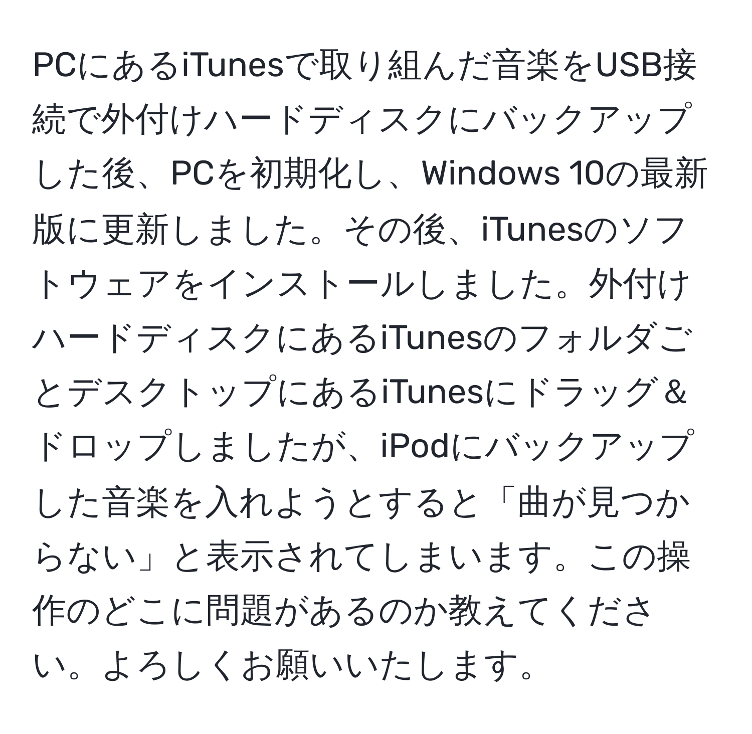 PCにあるiTunesで取り組んだ音楽をUSB接続で外付けハードディスクにバックアップした後、PCを初期化し、Windows 10の最新版に更新しました。その後、iTunesのソフトウェアをインストールしました。外付けハードディスクにあるiTunesのフォルダごとデスクトップにあるiTunesにドラッグ＆ドロップしましたが、iPodにバックアップした音楽を入れようとすると「曲が見つからない」と表示されてしまいます。この操作のどこに問題があるのか教えてください。よろしくお願いいたします。