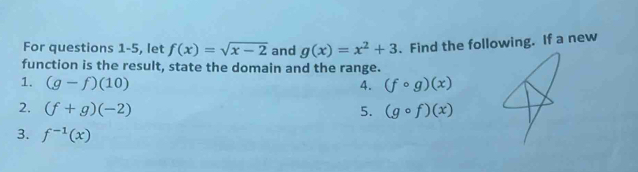 For questions 1-5, let f(x)=sqrt(x-2) and g(x)=x^2+3. Find the following. If a new 
function is the result, state the domain and the range. 
1. (g-f)(10) 4. (fcirc g)(x)
2. (f+g)(-2) 5. (gcirc f)(x)
3. f^(-1)(x)