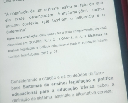 Lela à c 
'A coerência de um sistema reside no fato de que 
ele pode desencadear transformações nesse 
mesmo contexto, que também o influencia e o 
determina". 
Após esta avaliação, caso queira ler o texto integralmente, ele está 
disponível em: SOARES, K. C. D. ; SOARES, M. A. S. Sistemas de 
ensino: legislação e política educacional para a educação básica. 
Curitiba: InterSaberes, 2017. p. 27. 
Considerando a citação e os conteúdos do livro- 
base Sistemas de ensino: legislação e política 
educacional para a educação básica sobre a 
definição de sistema, assinale a alternativa correta: