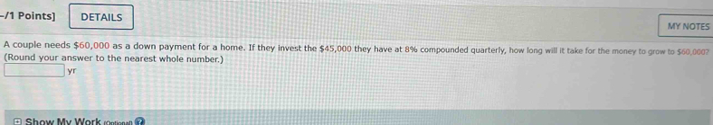 DETAILS 
MY NOTES 
A couple needs $60,000 as a down payment for a home. If they invest the $45,000 they have at 8% compounded quarterly, how long will it take for the money to grow to $60,000? 
(Round your answer to the nearest whole number.) 
yr 
S how My Work n