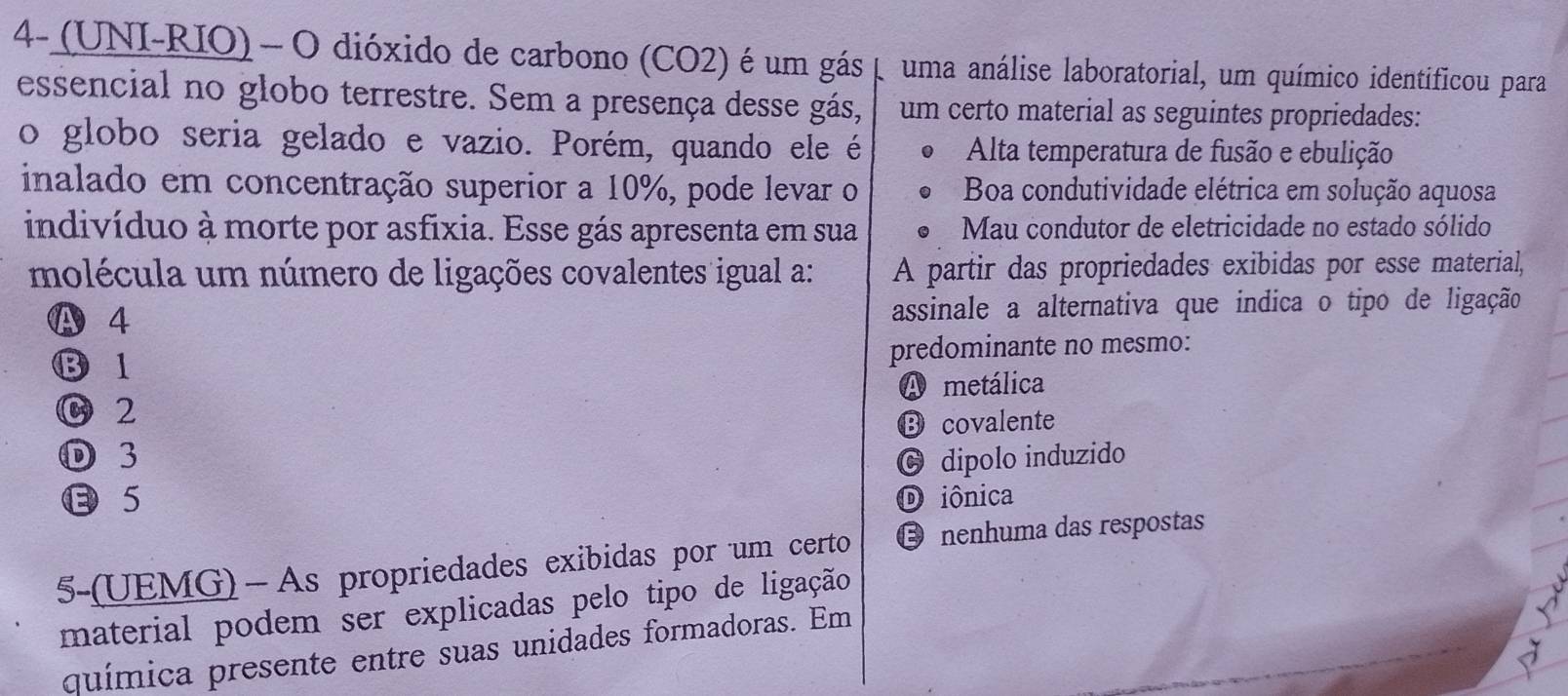 4- (UNI-RIO) - O dióxido de carbono (CO2) é um gás p uma análise laboratorial, um químico identificou para
essencial no globo terrestre. Sem a presença desse gás, um certo material as seguintes propriedades:
o globo seria gelado e vazio. Porém, quando ele é Alta temperatura de fusão e ebulição
inalado em concentração superior a 10%, pode levar o Boa condutividade elétrica em solução aquosa
indivíduo à morte por asfixia. Esse gás apresenta em sua Mau condutor de eletricidade no estado sólido
molécula um número de ligações covalentes igual a: A partir das propriedades exibidas por esse material,
A 4 assinale a alternativa que indica o tipo de ligação
⑬ 1 predominante no mesmo:
C 2 A metálica
⑬ covalente
D 3 © dipolo induzido
5 D iônica
5-(UEMG)—As propriedades exibidas por um certo Ö nenhuma das respostas
material podem ser explicadas pelo tipo de ligação
química presente entre suas unidades formadoras. Em