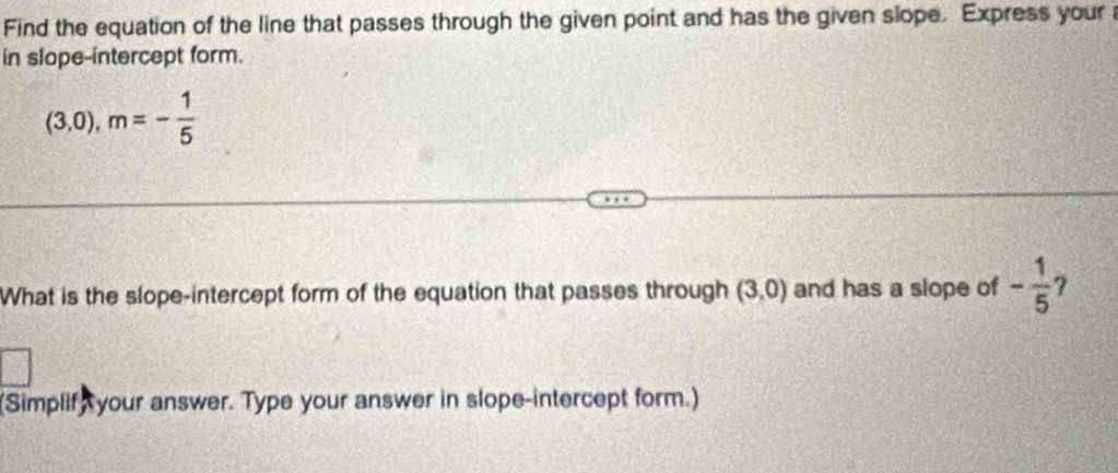 Find the equation of the line that passes through the given point and has the given slope. Express your 
in slope-intercept form.
(3,0), m=- 1/5 
What is the slope-intercept form of the equation that passes through (3,0) and has a slope of - 1/5 
(Simplif, your answer. Type your answer in slope-intercept form.)