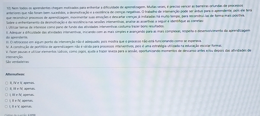 Nem todos os aprendentes chegam motivados para enfrentar a dificuldade de aprendizagem. Muitas vezes, é preciso vencer as barreiras oriundas de processos
anteriores que não foram bem-sucedidos, a desmotivação e a existência de crenças negativas. O trabalho de intervenção pode ser árduo para o aprendente, pois ele terá
que reconstruir processos de aprendizagem, movimentar suas emoções e descartar crenças já instaladas há muito tempo, para reconstrui-las de forma mais positiva.
Sobre o enfrentamento da desmotivação e da resistência nas sessões interventivas, analise as assertivas a seguir e identifique as corretas:
l. Utilizar temas de interesse como pano de fundo das atividades interventivas costuma trazer bons resultados.
II. Adequar a dificuldade das atividades interventivas, iniciando com as mais simples e avançando para as mais complexas, respeita o desenvolvimento da aprendizagem
do aprendente.
III. O retrocesso em algum ponto da intervenção não é adequado, pois mostra que o processo não está funcionando como se esperava.
IV. A construção de portifólio de aprendizagem não é válida para processos interventivos, pois é uma estratégia utilizada na educação escolar formal.
V. Fazer pausas e utilizar elementos lúdicos, como jogos, ajuda a trazer leveza para a sessão, oportunizando momentos de descanso antes e/ou depois das atividades de
intervenção.
São verdadeiras:
Alternativas:
II, IV e V, apenas
II, III e IV, apenas.
I, III e IV, apenas.
I, I e IV, apenas.
I, IIe V, apenas.
Códioo da questão: 63098