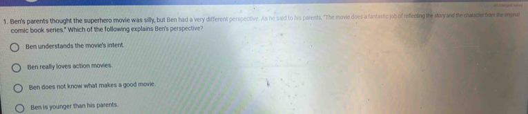 All blanget suve i
1. Ben's parents thought the superhero movie was silly, but Ben had a very different perspective. As he said to his parents, "The movie does a fantastic job of reffecting the story and the character from the onginal
comic book series." Which of the following explains Ben's perspective?
Ben understands the movie's intent.
Ben really loves action movies.
Ben does not know what makes a good movie.
Ben is younger than his parents.