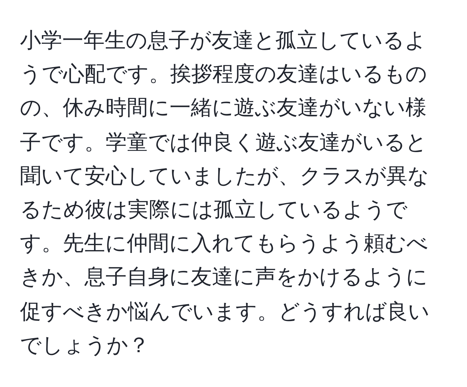 小学一年生の息子が友達と孤立しているようで心配です。挨拶程度の友達はいるものの、休み時間に一緒に遊ぶ友達がいない様子です。学童では仲良く遊ぶ友達がいると聞いて安心していましたが、クラスが異なるため彼は実際には孤立しているようです。先生に仲間に入れてもらうよう頼むべきか、息子自身に友達に声をかけるように促すべきか悩んでいます。どうすれば良いでしょうか？