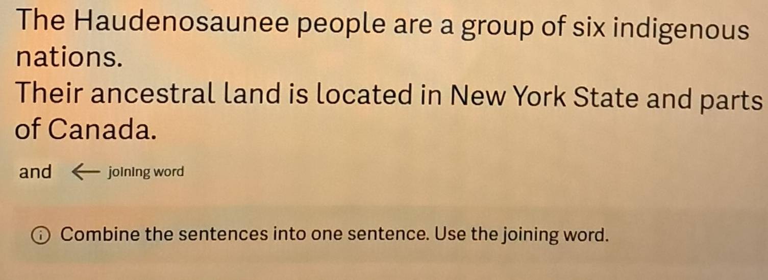 The Haudenosaunee people are a group of six indigenous 
nations. 
Their ancestral land is located in New York State and parts 
of Canada. 
and joining word 
Combine the sentences into one sentence. Use the joining word.