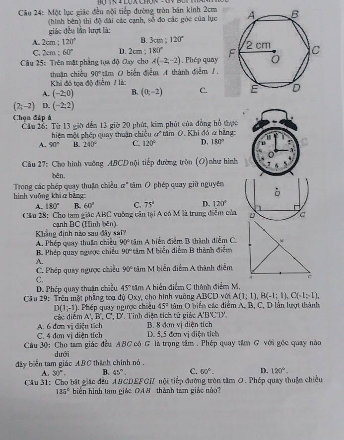 Một lục giác đều nội tiếp đường tròn bán kính 2cm 
(hình bên) thì độ dài các cạnh, số đo các góc của lục
giác đều lần lượt là:
A. 2cm ; 120° B. 3cm ; 120°
C. 2cm ; 60° D. 2cm; 180°
Câu 25: Trên mặt phẳng tọa độ Oxy cho A(-2;-2). Phép quay
thuận chiều 90° tâm O biến điểm A thành điểm 1.
Khi đó tọa độ điểm / là:
A. (-2;0) (0;-2) C.
B.
(2;-2) D. (-2;2)
Chọn đáp á
Câu 26: Từ 13 giờ đến 13 giờ 20 phút, kim phút của đồng hồ thực
hiện một phép quay thuận chiều a° tâm O. Khi đó α bằng:
A. 90° B. 240° C. 120° D. 180°
*  Câu 27: Cho hình vuông ABCDnội tiếp đường tròn (O)như hình
bên.
Trong các phép quay thuận chiều alpha° tâm O phép quay giữ nguyên
hình vuông khi α bằng:
ò
A. 180° B. 60° C. 75° D. 120°
Câu 28: Cho tam giác ABC vuông cân tại A có M là trung điểm của  
cạnh BC (Hình bên).
Khẳng định nào sau đây sai?
A. Phép quay thuận chiều 90° tâm A biến điểm B thành điểm C.
B. Phép quay ngược chiều 90° tâm M biến điểm B thành điểm
A.
C. Phép quay ngược chiều 90° tâm M biến điểm A thành điểm
C.
D. Phép quay thuận chiều 45° tâm A biến điểm C thành điểm M.
Câu 29: Trên mặt phẳng toạ độ Oxy, cho hình vuông ABCD với A(1;1),B(-1;1),C(-1;-1),
D(1;-1). Phép quay ngược chiều 45° tâm O biến các điểm A, B, C, D lần lượt thành
các điểm A',B',C',D' '. Tính diện tích tứ giác A'B'C'D'.
A. 6 đơn vị diện tích B. 8 đơn vị diện tích
C. 4 đơn vị diện tích D. 5,5 đơn vị diện tích
Câu 30: Cho tam giác đều ABC có G là trọng tâm . Phép quay tâm G với góc quay nào
dưới
đây biến tam giác ABC thành chính nó .
A. 30°. B. 45°. C. 60°. D. 120°.
Câu 31: Cho bát giác đều ABCDEFGH nội tiếp đường tròn tâm O. Phép quay thuận chiều
135° biến hình tam giác OAB thành tam giác nào?
