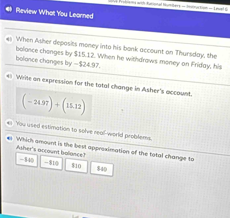 Solve Problems with Rational Numbers — Instruction — Level G
Review What You Learned
When Asher deposits money into his bank account on Thursday, the
balance changes by $15.12. When he withdraws money on Friday, his
balance changes by — $24.97.
Write an expression for the total change in Asher's account.
(-24.97)+(15.12)
You used estimation to solve real-world problems.
Which amount is the best approximation of the total change to
Asher's account balance?
- $40 - $10 $10 $40