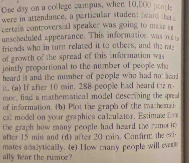 One day on a college campus, when 10,000 people 
were in attendance, a particular student heard that a 
certain controversial speaker was going to make an 
unscheduled appearance. This information was told to 
friends who in turn related it to others, and the rate 
of growth of the spread of this information was 
jointly proportional to the number of people who 
heard it and the number of people who had not heard 
it. (a) If after 10 min, 288 people had heard the ru- 
mor, find a mathematical model describing the spread 
of information. (b) Plot the graph of the mathemati- 
cal model on your graphics calculator. Estimate from 
the graph how many people had heard the rumor (c) 
after 15 min and (d) after 20 min. Confirm the esti- 
mates analytically. (e) How many people will eventu- 
ally hear the rumor?