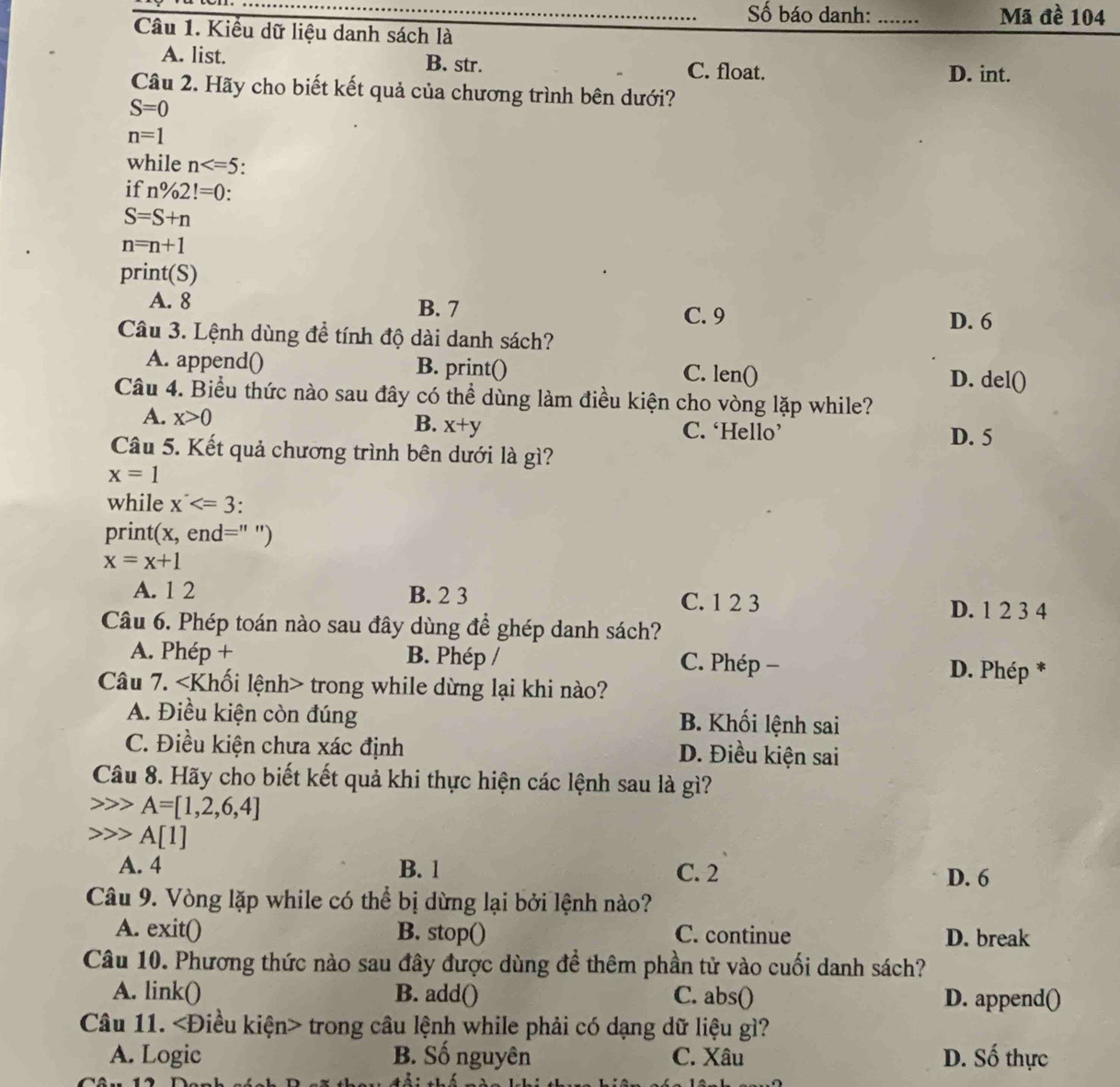 ố báo danh: _Mã đề 104
Câu 1. Kiểu dữ liệu danh sách là
A. list. B. str. C. float. D. int.
Câu 2. Hãy cho biết kết quả của chương trình bên dưới?
S=0
n=1
while n .
if n% 2!=0:
S=S+n
n=n+1
print(S)
A. 8 B. 7
C. 9 D. 6
Câu 3. Lệnh dùng để tính độ dài danh sách?
A. append() B. print() lenbigcirc D. del()
C.
Câu 4. Biểu thức nào sau đây có thể dùng làm điều kiện cho vòng lặp while?
B.
A. x>0 x+y C. ‘Hello’
Câu 5. Kết quả chương trình bên dưới là gì? D. 5
x=1
while x
print(; _ . end=" ')
x=x+1
A. 1 2 B. 2 3
C. 1 2 3 D. 1 2 3 4
Câu 6. Phép toán nào sau đây dùng để ghép danh sách?
A. Phép + B. Phép / C. Phép −
D. Phép *
Câu 7. trong while dừng lại khi nào?
A. Điều kiện còn đúng B. Khối lệnh sai
C. Điều kiện chưa xác định D. Điều kiện sai
Câu 8. Hãy cho biết kết quả khi thực hiện các lệnh sau là gì?
A=[1,2,6,4]
A[1]
A. 4 B. 1 C. 2 D. 6
Câu 9. Vòng lặp while có thể bị dừng lại bởi lệnh nào?
A. exit() B. stop() C. continue D. break
Câu 10. Phương thức nào sau đây được dùng để thêm phần tử vào cuối danh sách?
A. link() B. add() C. abs() D. append()
Câu 11. trong câu lệnh while phải có dạng dữ liệu gì?
A. Logic B. Số nguyên C. Xâu D. Số thực