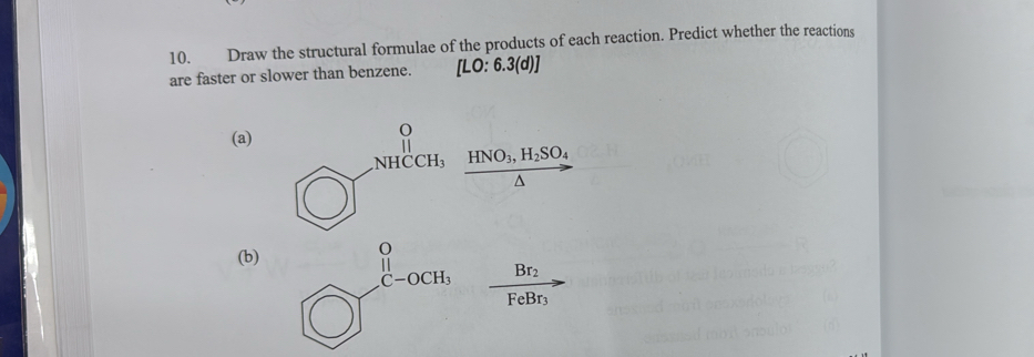 Draw the structural formulae of the products of each reaction. Predict whether the reactions
are faster or slower than benzene. [LO:6.3(d)]
(a)
HNO_3,H_2SO_4^(((b)
Br_2)
FeBr_3)