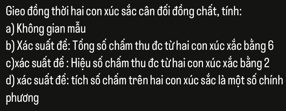 Gieo đồng thời hai con xúc sắc cân đối đồng chất, tính: 
a) Không gian mẫu 
b) Xác suất đề: Tổng số chấm thu đc từ hai con xúc xắc bằng 6
c)xác suất đề : Hiệu số chấm thu đc từ hai con xúc xắc bằng 2
d) xác suất để: tích số chấm trên hai con xúc sắc là một số chính 
phương