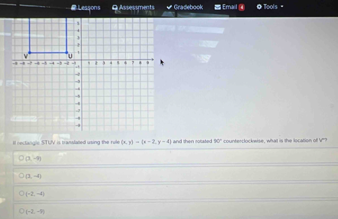 # Lessons a Assessments Gradebook Email a Tools 
II rectangle STUV is translated using the rule (x,y)-(x-2,y-4) and then rotated 90° counterclockwise, what is the location of V'?
(3,-9)
(3,-4)
(-2,-4)
(-2,-9)