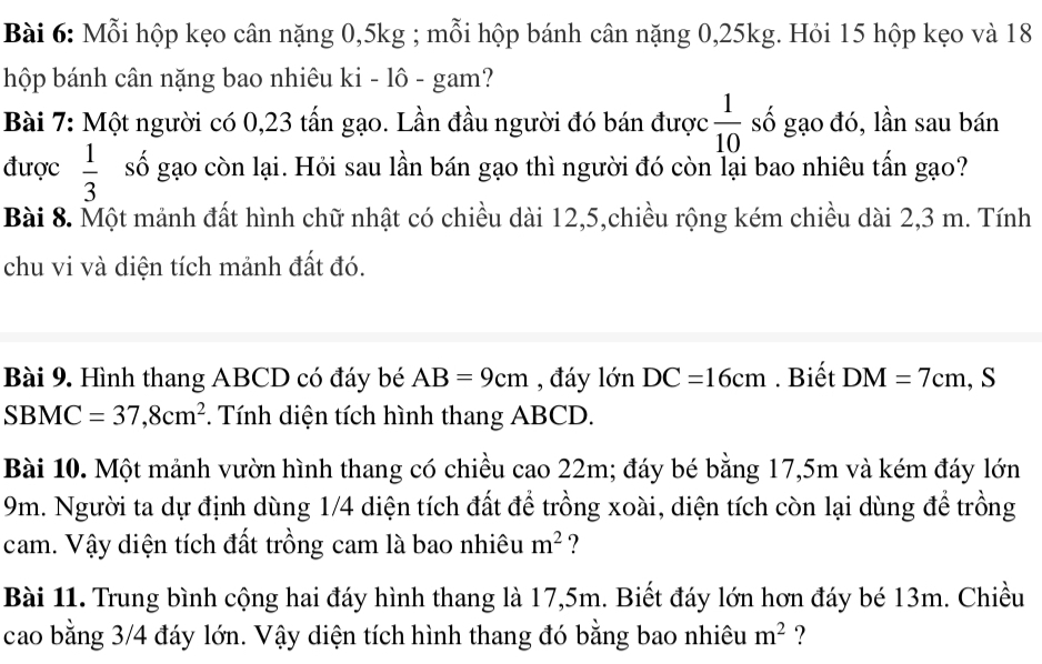 Mỗi hộp kẹo cân nặng 0, 5kg; mỗi hộp bánh cân nặng 0, 25kg. Hỏi 15 hộp kẹo và 18
hộp bánh cân nặng bao nhiêu ki - lô - gam? 
Bài 7: Một người có 0, 23 tấn gạo. Lần đầu người đó bán được  1/10  số gạo đó, lần sau bán 
được  1/3  số gạo còn lại. Hỏi sau lần bán gạo thì người đó còn lại bao nhiêu tấn gạo? 
Bài 8. Một mảnh đất hình chữ nhật có chiều dài 12, 5,chiều rộng kém chiều dài 2,3 m. Tính 
chu vi và diện tích mảnh đất đó. 
Bài 9. Hình thang ABCD có đáy bé AB=9cm , đáy lớn DC=16cm. Biết DM=7cm , S
SBMC =37,8cm^2. Tính diện tích hình thang ABCD. 
Bài 10. Một mảnh vườn hình thang có chiều cao 22m; đáy bé bằng 17,5m và kém đáy lớn
9m. Người ta dự định dùng 1/4 diện tích đất để trồng xoài, diện tích còn lại dùng để trồng 
cam. Vậy diện tích đất trồng cam là bao nhiêu m^2 ? 
Bài 11. Trung bình cộng hai đáy hình thang là 17,5m. Biết đáy lớn hơn đáy bé 13m. Chiều 
cao bằng 3/4 đáy lớn. Vậy diện tích hình thang đó bằng bao nhiêu m^2 ?