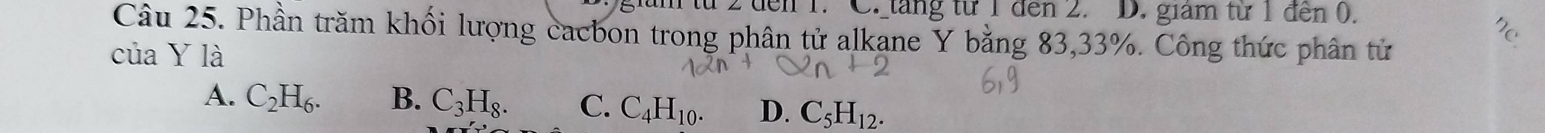 2đến 1. C. tăng từ 1 đến 2. D. giam từ 1 đến (.
Câu 25. Phần trăm khối lượng cacbon trong phân tử alkane Y bằng 83, 33%. Công thức phân tử
của Y là
A. C_2H_6. B. C_3H_8. C. C_4H_10. D. C_5H_12.