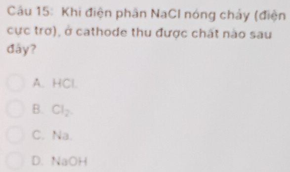 Cáu 15: Khi điện phân NaCl nóng chảy (điện
cực trơ), ở cathode thu được chất nào sau
đáy?
A. HCl.
B. Cl_2
C. Na.
D. NaOH