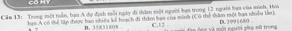 COMY
Câu 13: Trong một tuần, bạn A dự định mỗi ngày đi thăm một người bạn trong 12 người bạn của mình, Hỏi
bạn A có thể lập được bao nhiêu kế hoạch đi thăm bạn của mình (Có thể thăm một bạn nhiều lần).
B. 35831808. C. 12. D. 3991680.
đ n ô ng và một người phụ nữ trong