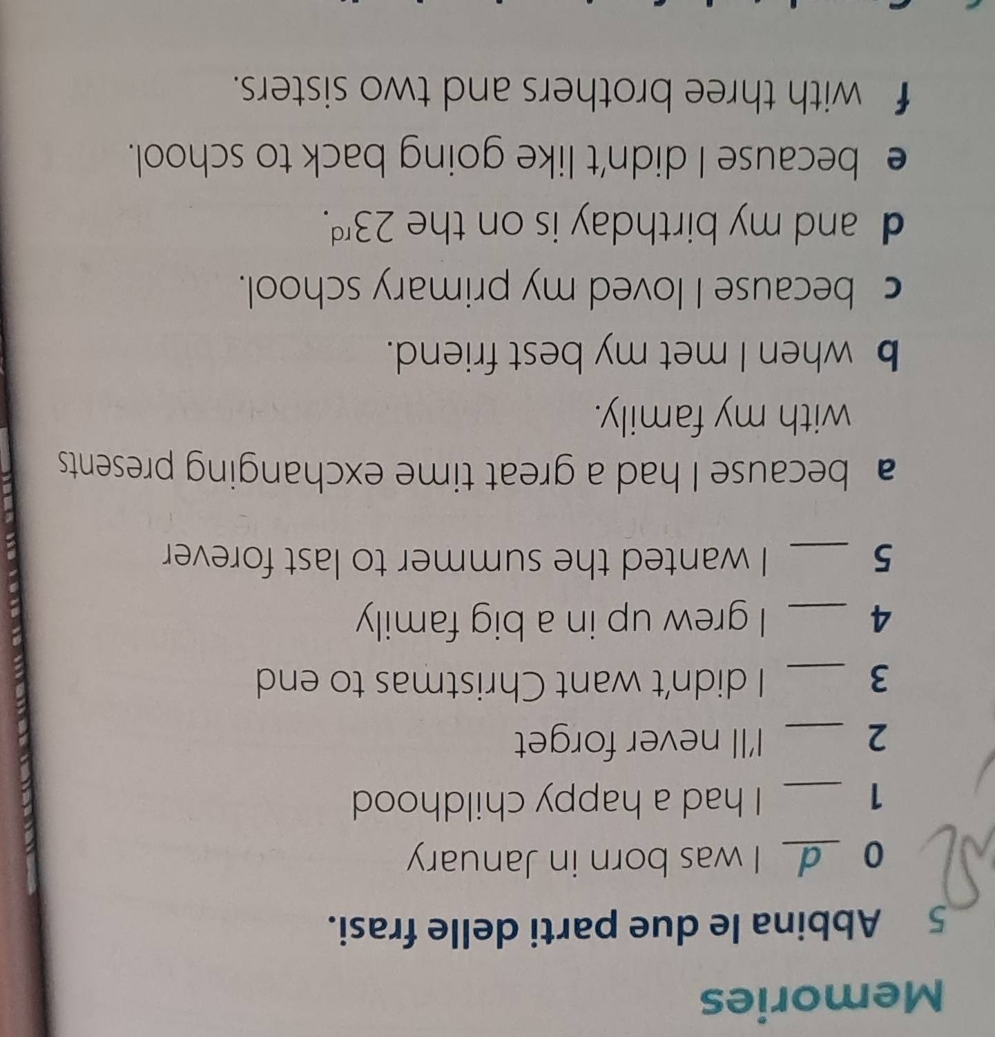 Memories
5 Abbina le due parti delle frasi.
0 _I was born in January
1 _I had a happy childhood
2 _I'll never forget
3 _I didn't want Christmas to end
4 _I grew up in a big family
5 _I wanted the summer to last forever
a because I had a great time exchanging presents
with my family.
b when I met my best friend.
c because I loved my primary school.
d and my birthday is on the 23^(rd).
e because I didn't like going back to school.
f with three brothers and two sisters.