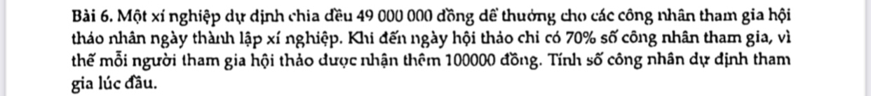 Một xí nghiệp dự dịnh chia đều 49 000 000 đồng dể thưởng cho các công nhân tham gia hội 
tháo nhân ngày thành lập xí nghiệp. Khi đến ngày hội thảo chi có 70% số công nhân tham gia, vì 
thế mỗi người tham gia hội thảo dược nhận thêm 100000 đồng. Tính số công nhân dự định tham 
gia lúc đầu.
