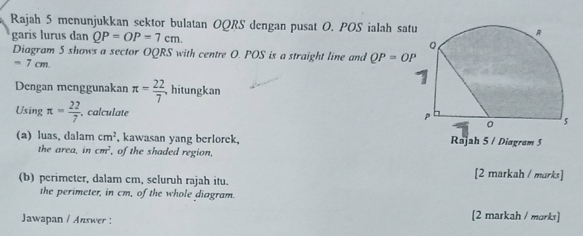 Rajah 5 menunjukkan sektor bulatan OQRS dengan pusat O. POS ialah satu 
garis lurus dan QP=OP=7cm. 
Diagram 5 shows a sector OQRS with centre O. POS is a straight line and QP=OP
=7cm. 
Dengan menggunakan π = 22/7  , hitungkan 
Using π = 22/7  calculate 
(a) luas, dalam cm^2 , kawasan yang berlorek, Rajah 5 / Diagram 5 
the area, in cm^2 , of the shaded region, 
(b) perimeter, dalam cm, seluruh rajah itu. 
[2 markah / marks] 
the perimeter, in cm, of the whole diagram. 
Jawapan / Answer : 
[2 markah / morks]