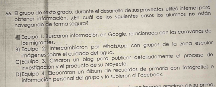 El grupo de sexto grado, durante el desarrollo de sus proyectos, utilizó internet para
obtener información. ¿En cuál de los siguientes casos los alumnos no están
navegando de forma segura?
A) Equipo 1. Buscaron información en Google, relacionada con las caravanas de
los migrantes.
B) Equipo 2. Intercambiaron por WhatsApp con grupos de la zona escolar
imágenes sobre el cuidado del agua.
C)Equipo 3. Crearon un blog para publicar detalladamente el proceso de
investigación y el producto de su proyecto.
D)Equipo 4. Elaboraron un álbum de recuerdos de primaria con fotografías e
información personal del grupo y lo subieron al Facebook.
g en araciosa de su prima,