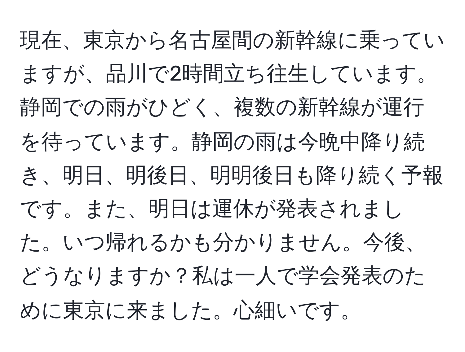 現在、東京から名古屋間の新幹線に乗っていますが、品川で2時間立ち往生しています。静岡での雨がひどく、複数の新幹線が運行を待っています。静岡の雨は今晩中降り続き、明日、明後日、明明後日も降り続く予報です。また、明日は運休が発表されました。いつ帰れるかも分かりません。今後、どうなりますか？私は一人で学会発表のために東京に来ました。心細いです。