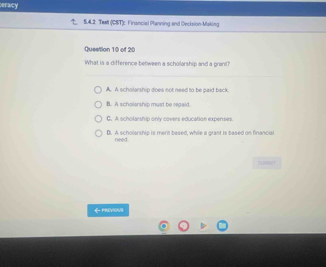 teracy
5.4.2 Test (CST): Financial Planning and Decision-Making
Question 10 of 20
What is a difference between a scholarship and a grant?
A. A scholarship does not need to be paid back.
B. A scholarship must be repaid.
C. A scholarship only covers education expenses.
D. A scholarship is merit based, while a grant is based on financial
need.
SUBMUT
PREVIOUS