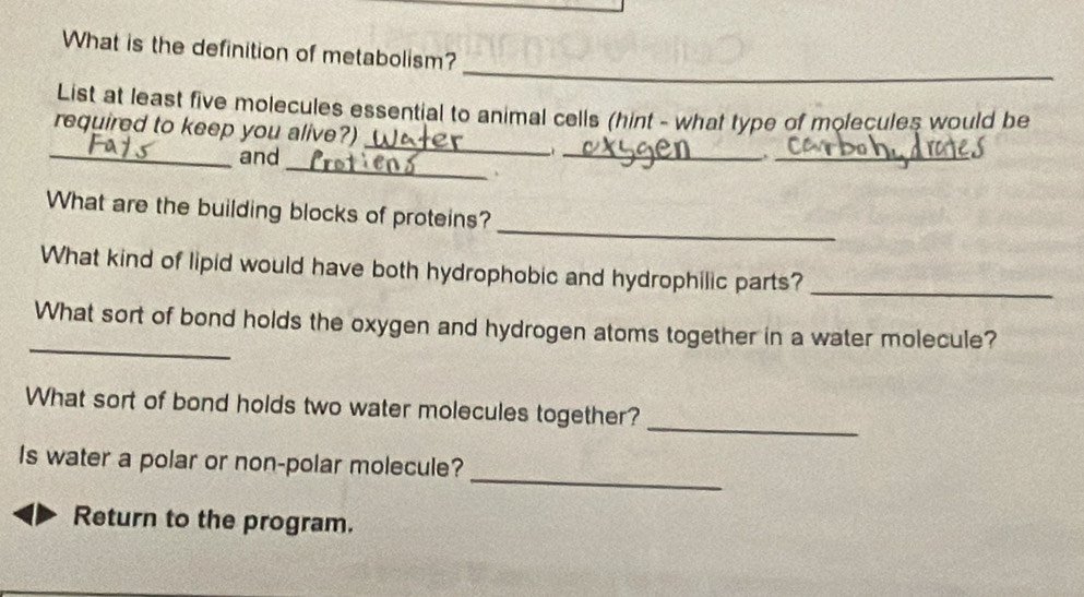 What is the definition of metabolism? 
List at least five molecules essential to animal cells (hint - what type of molecules would be 
_ 
required to keep you alive?) 
_ 
_and _._ 
、 
_ 
What are the building blocks of proteins? 
What kind of lipid would have both hydrophobic and hydrophilic parts? 
_ 
_ 
What sort of bond holds the oxygen and hydrogen atoms together in a water molecule? 
_ 
What sort of bond holds two water molecules together? 
_ 
Is water a polar or non-polar molecule? 
Return to the program.