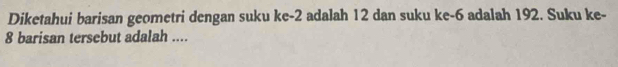 Diketahui barisan geometri dengan suku ke -2 adalah 12 dan suku ke -6 adalah 192. Suku ke-
8 barisan tersebut adalah ....