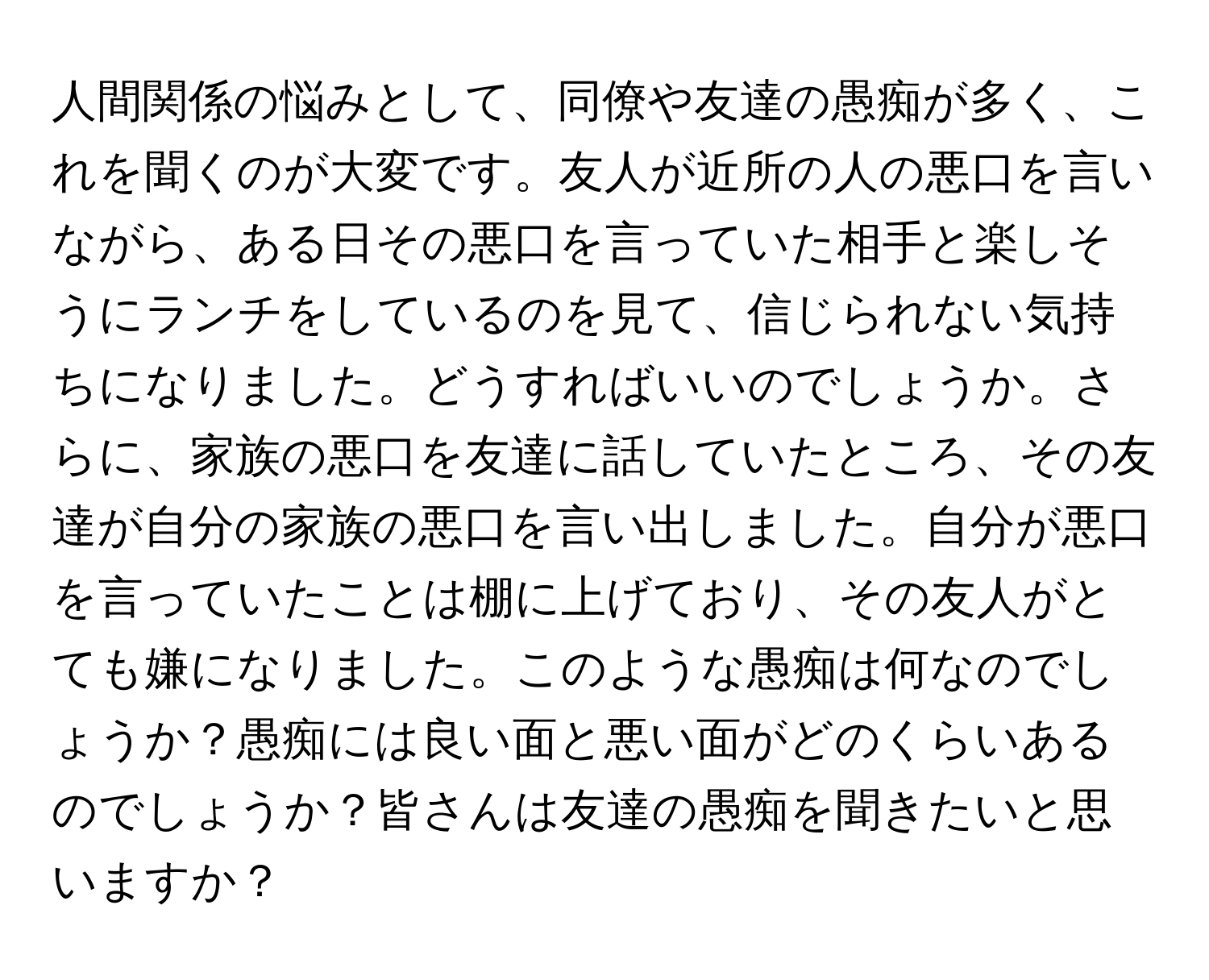 人間関係の悩みとして、同僚や友達の愚痴が多く、これを聞くのが大変です。友人が近所の人の悪口を言いながら、ある日その悪口を言っていた相手と楽しそうにランチをしているのを見て、信じられない気持ちになりました。どうすればいいのでしょうか。さらに、家族の悪口を友達に話していたところ、その友達が自分の家族の悪口を言い出しました。自分が悪口を言っていたことは棚に上げており、その友人がとても嫌になりました。このような愚痴は何なのでしょうか？愚痴には良い面と悪い面がどのくらいあるのでしょうか？皆さんは友達の愚痴を聞きたいと思いますか？