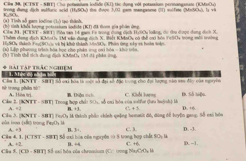 [CTST - SBT] Cho potassium iodide (KI) tác dụng với potassium permanganate (KMnO₄)
trong dung dịch sulfuric acid (H_2SO_4) thu được 3,02 gam manganese (II) sulfate (MnSO₄), l₂ và
K_2SO_4.
(a) Tỉnh số gam iodine (I_2) tạo thành.
(b) tính khổi lượng potassium iodide (KI) đã tham gia phản ứng.
Câu 31. [CTST - SBT] Hòa tan 14 gam Fe trong dung dịch H_2SO_4 loãng, dư thu được dung dịch X.
Thêm dung dịch KMnO₄ 1M vào dung dịch X. Biết KMn O_4 có thể oxi hóa FeSO₄ trong môi trường
H_2SO_4 thành Fc (SO_4) 3 và bị khử thành MnSO_4. Phản ứng xảy ra hoàn toàn.
(a) Lập phương trình hỏa học cho phản ứng oxi hóa - khữ trên.
(b) Tính thể tích dung dịch KMnO₄ 1M đặ phản ứng.
bài tập trÁc nghiệm
1. Mức độ nhân biết
Câu 1. [KNTT - SBT] Số oxi hỏa là một số đại số đặc trưng cho đại lượng nào sau đây của nguyên
tử trong phân tử?
A. Hóa trị. B. Điện tích. C. Khối lượng D. Số hiệu.
Câu 2. [KNTT - SBT] Trong hợp chất SO_3 , số oxi hóa của sulfur (lưu huỳnh) là
A. +2 B. +3. C. + 5. D. +6.
Câu 3. [KNTT - SBT] Fex O_3 l là thành phần chỉnh quặng hematit đô, dùng để luyện gang. Số oxi hóa
của iron (sắt) trong Fe_2O_3 là
A. +3 B. 3+. C. 3. D. -3.
Câu 4. 1. [CTST - SBT] Số oxi hóa của nguyên tử S trong hợp chất SO_2 là
A. +2. B. +4. C. +6. D. -1.
Câu 5. [CD - SBT] Số oxi hóa của chromium (Cr) trong Na_2CrO_4 là