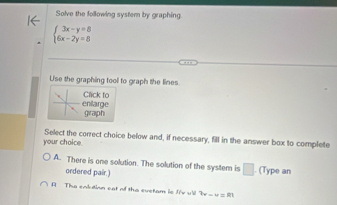 Solve the following system by graphing.
beginarrayl 3x-y=8 6x-2y=8endarray.
Use the graphing tool to graph the lines.
Click to
enlarge
graph
Select the correct choice below and, if necessary, fill in the answer box to complete
your choice.
A. There is one solution. The solution of the system is □ . (Type an
ordered pair.)
R The colution eat of the evetam is Jv vll 3v-u=81