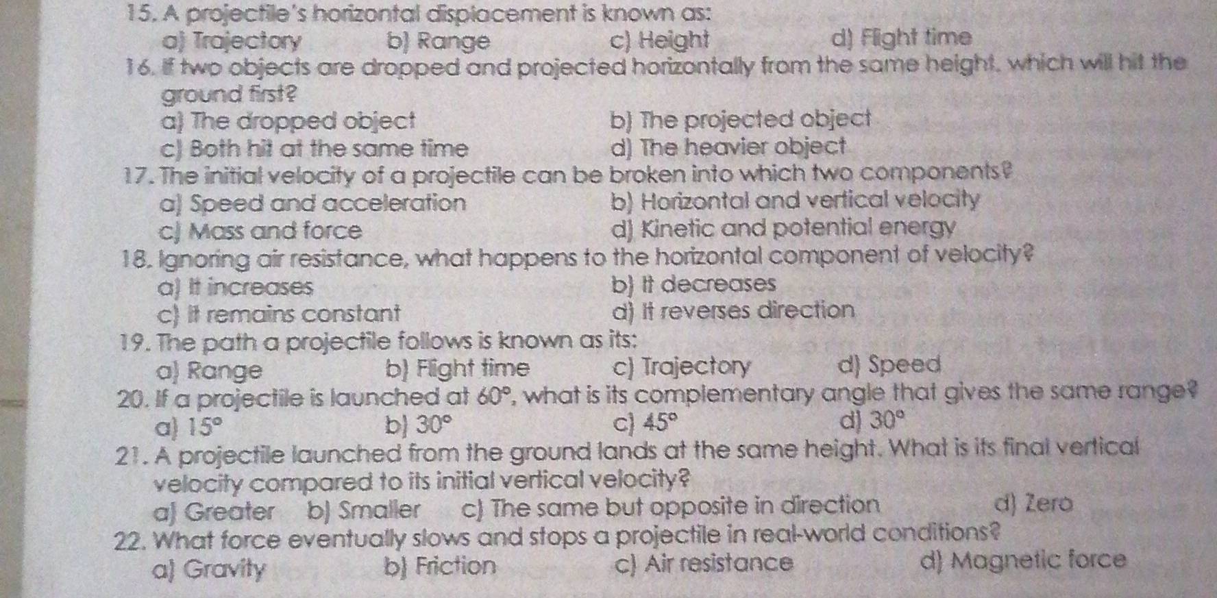 A projectile's horizontal displacement is known as:
a) Trajectory b) Range c) Height d) Flight time
16. If two objects are dropped and projected horizontally from the same height, which will hit the
ground first ?
a) The dropped object b) The projected object
c) Both hit at the same time d) The heavier object
17. The initial velocity of a projectile can be broken into which two components?
a) Speed and acceleration b) Horizontal and vertical velocity
cJ Mass and force d) Kinetic and potential energy
18. Ignoring air resistance, what happens to the horizontal component of velocity?
a) It increases b) It decreases
c) It remains constant d) It reverses direction
19. The path a projectile follows is known as its:
a) Range b) Flight time c) Trajectory d) Speed
20. If a projectile is launched at 60° ', what is its complementary angle that gives the same range?
a) 15° b 30° C 45° d) 30°
2! . A projectile launched from the ground lands at the same height. What is its final vertical
velocity compared to its initial vertical velocity?
a) Greater b) Smaller c) The same but opposite in direction d) Zero
22. What force eventually slows and stops a projectile in real-world conditions?
a) Gravity b Friction c) Air resistance d) Magnetic force