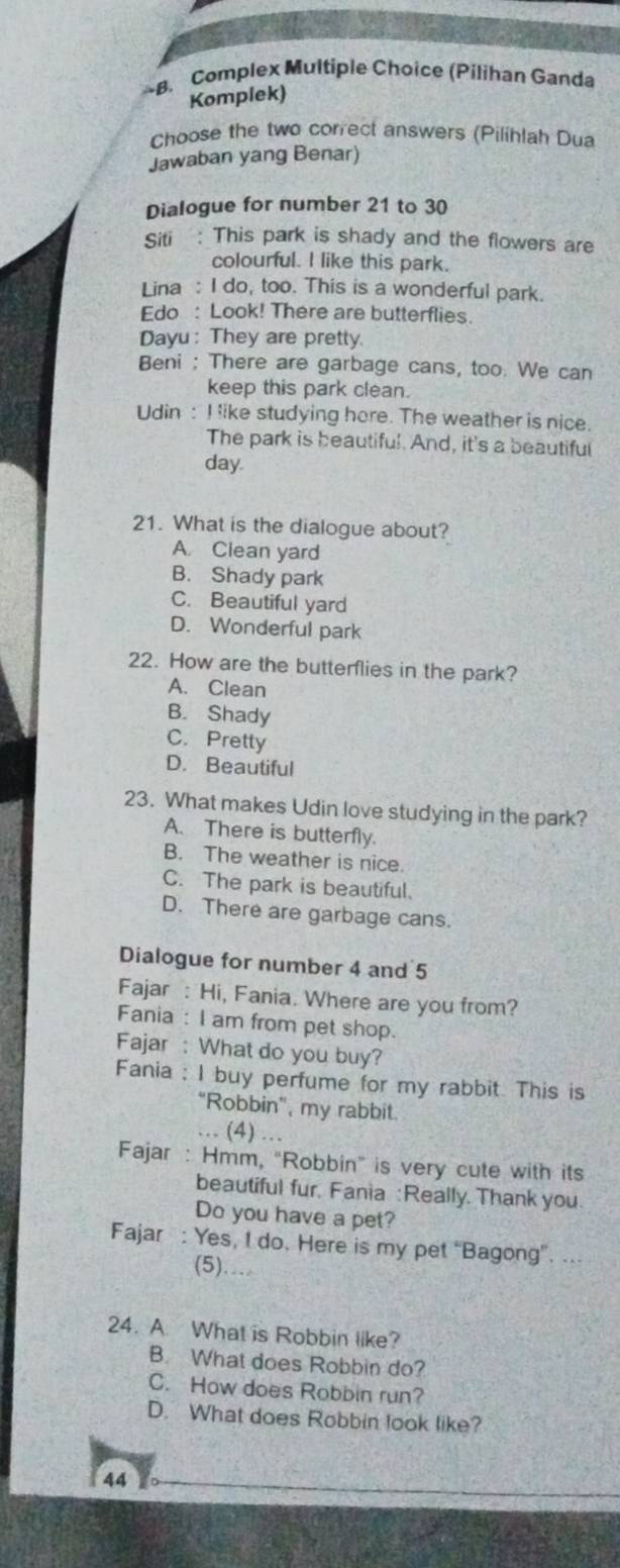 Complex Multiple Choice (Pilihan Ganda
Komplek)
Choose the two correct answers (Pilihlah Dua
Jawaban yang Benar)
Dialogue for number 21 to 30
Siti : This park is shady and the flowers are
colourful. I like this park.
Lina : I do, too. This is a wonderful park.
Edo : Look! There are butterflies.
Dayu: They are pretty.
Beni : There are garbage cans, too. We can
keep this park clean.
Udin : I like studying here. The weather is nice.
The park is beautiful. And, it's a beautiful
day.
21. What is the dialogue about?
A. Clean yard
B. Shady park
C. Beautiful yard
D. Wonderful park
22. How are the butterflies in the park?
A. Clean
B. Shady
C. Pretty
D. Beautiful
23. What makes Udin love studying in the park?
A. There is butterfly.
B. The weather is nice.
C. The park is beautiful.
D. There are garbage cans.
Dialogue for number 4 and 5
Fajar : Hi, Fania. Where are you from?
Fania : I am from pet shop.
Fajar : What do you buy?
Fania : I buy perfume for my rabbit. This is
"Robbin", my rabbit.
. (4) …
Fajar : Hmm, "Robbin" is very cute with its
beautiful fur. Fania : Really. Thank you.
Do you have a pet?
Fajar : Yes, I do. Here is my pet “Bagong”. ...
(5)...
24. A. What is Robbin like?
B. What does Robbin do?
C. How does Robbin run?
D. What does Robbin look like?
44