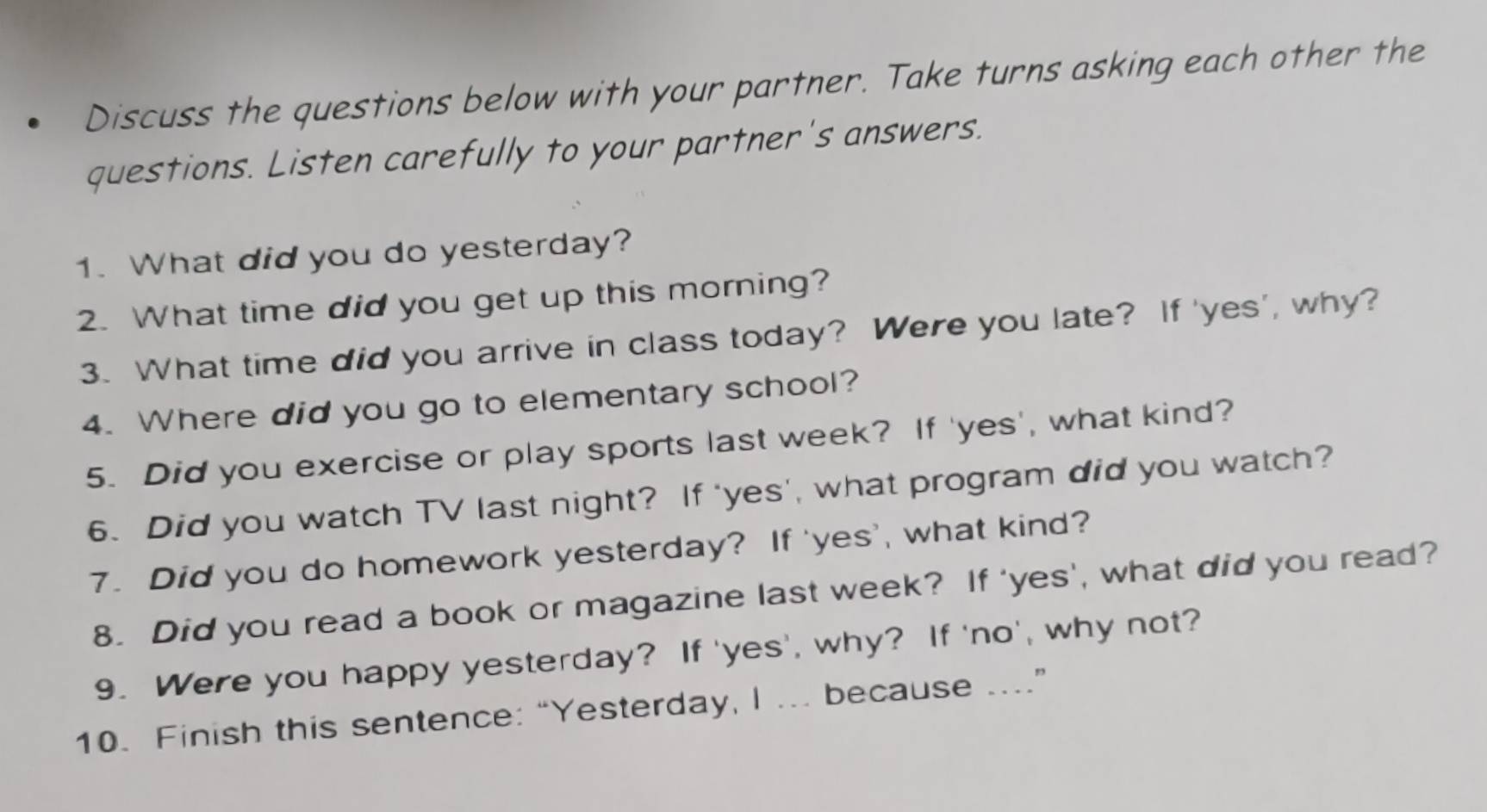 Discuss the questions below with your partner. Take turns asking each other the 
questions. Listen carefully to your partner's answers. 
1. What did you do yesterday? 
2. What time did you get up this morning? 
3. What time did you arrive in class today? Were you late? If 'yes', why? 
4. Where did you go to elementary school? 
5. Did you exercise or play sports last week? If 'yes', what kind? 
6. Did you watch TV last night? If 'yes', what program did you watch? 
7. Did you do homework yesterday? If 'yes', what kind? 
8. Did you read a book or magazine last week? If 'yes', what did you read? 
9. Were you happy yesterday? If 'yes', why? If 'no', why not? 
10. Finish this sentence: “Yesterday, I ... because ....”