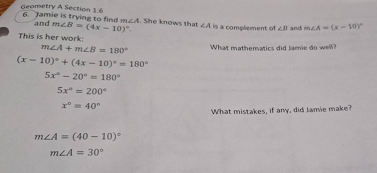 Geometry A Section 1.6 
6. Jamie is trying to find m∠ A. She knows that ∠ A is a complement of ∠ B and m∠ A=(x-10)^circ 
and m∠ B=(4x-10)^circ . 
This is her work:
m∠ A+m∠ B=180° What mathematics did Jamie do well?
(x-10)^circ +(4x-10)^circ =180°
5x°-20°=180°
5x°=200°
x°=40°
What mistakes, if any, did Jamie make?
m∠ A=(40-10)^circ 
m∠ A=30°