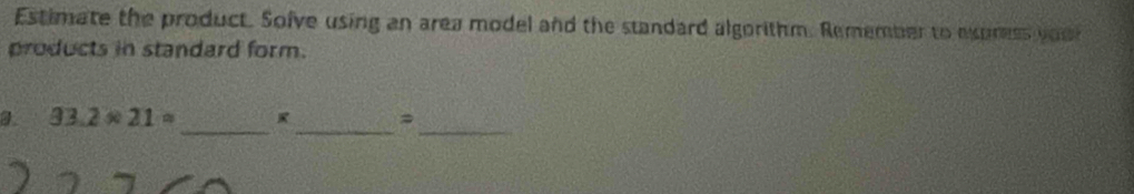 Estimate the product. Solve using an area model and the standard algorithm. Remember to express you 
products in standard form. 
_ 
__
93.2* 21=
=