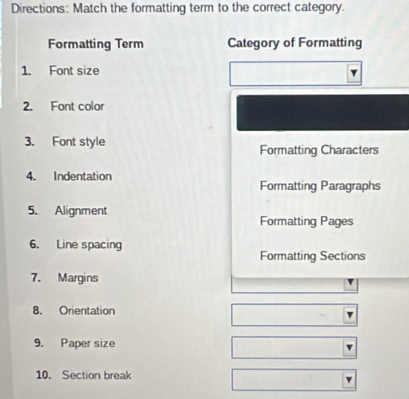 Directions: Match the formatting term to the correct category. 
Formatting Term Category of Formatting 
1. Font size 
2. Font color 
3. Font style 
Formatting Characters 
4. Indentation 
Formatting Paragraphs 
5. Alignment 
Formatting Pages 
6. Line spacing 
Formatting Sections 
7. Margins 
8. Orientation 
9. Paper size 
10. Section break