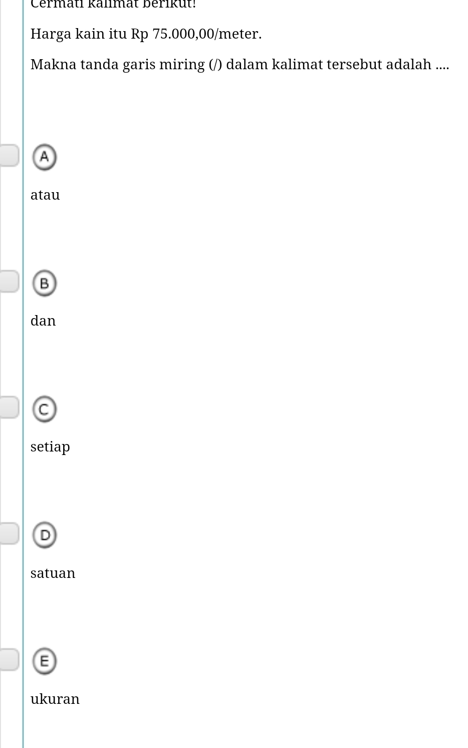 Cermatl kallmat berikut!
Harga kain itu Rp 75.000,00/meter.
Makna tanda garis miring (/) dalam kalimat tersebut adalah ....
A
atau
B
dan
C
setiap
D
satuan
ukuran