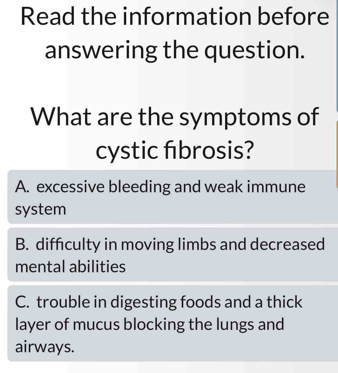 Read the information before
answering the question.
What are the symptoms of
cystic fibrosis?
A. excessive bleeding and weak immune
system
B. difficulty in moving limbs and decreased
mental abilities
C. trouble in digesting foods and a thick
layer of mucus blocking the lungs and
airways.