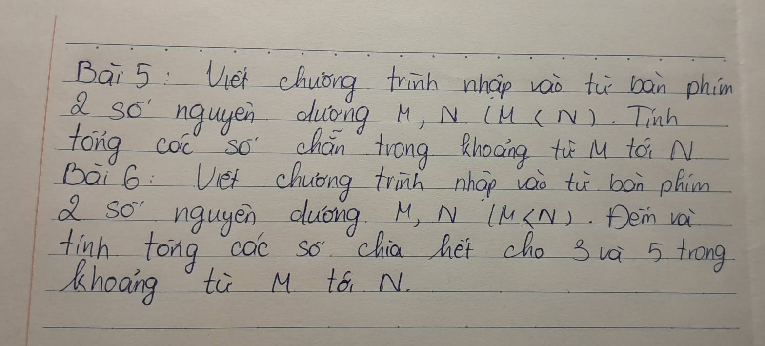 Bai 5: Viei chuong trinh nhap vao tù bàn phin 
a so' ngugen duōng M, N (M ( N). Tinh 
tong coc so chán trong thooing ti M tái N 
Bai 6: Vet chuong trinh nhap vao tù bon phim 
a so' ngugen duōng M, N (M (N) Dei voi 
finh tong coe so chia het cho sua 5 trong 
Khoang ti M to N.