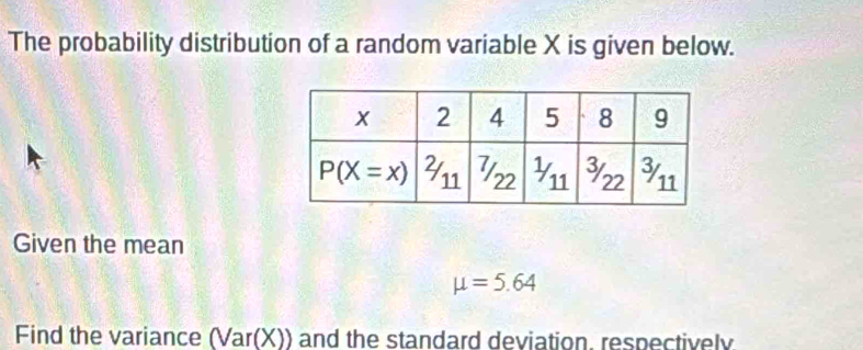 The probability distribution of a random variable X is given below.
Given the mean
mu =5.64
Find the variance (Var(X)) and the standard deviation, respectively