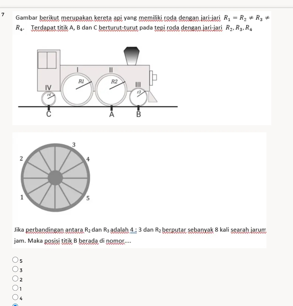 Gambar berikut merupakan kereta api yang memiliki roda dengan jari-jari R_1=R_2!= R_3!=
R_4. Terdapat titik A, B dan C berturut-turut pada tepi roda dengan jari-jari R_2, R_3, R_4
3
2
4
1
5
Jika perbandingan antara R_2 dan R_3 adalah _ _ 4:3 dan R_2 berputar sebanyak 8 kali searah jarum
jam. Maka posisi titik B berada di nomor....
5
3
2
1
4