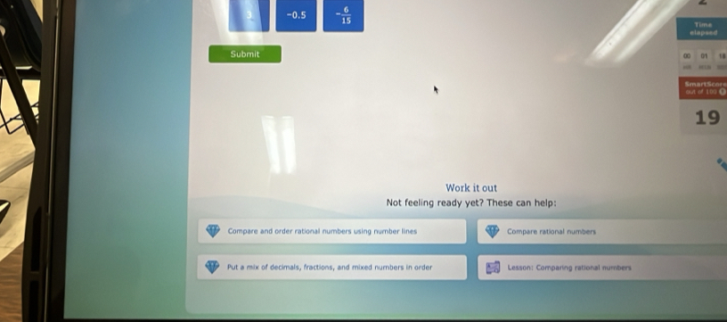 0.5 - 6/15  Time
elapsed
Submit
Ort 
out of 100 C Smart Sco
19
Work it out
Not feeling ready yet? These can help:
Compare and order rational numbers using number lines Compare rational numbers
Put a mix of decimals, fractions, and mixed numbers in order Lesson: Comparing rational numbers