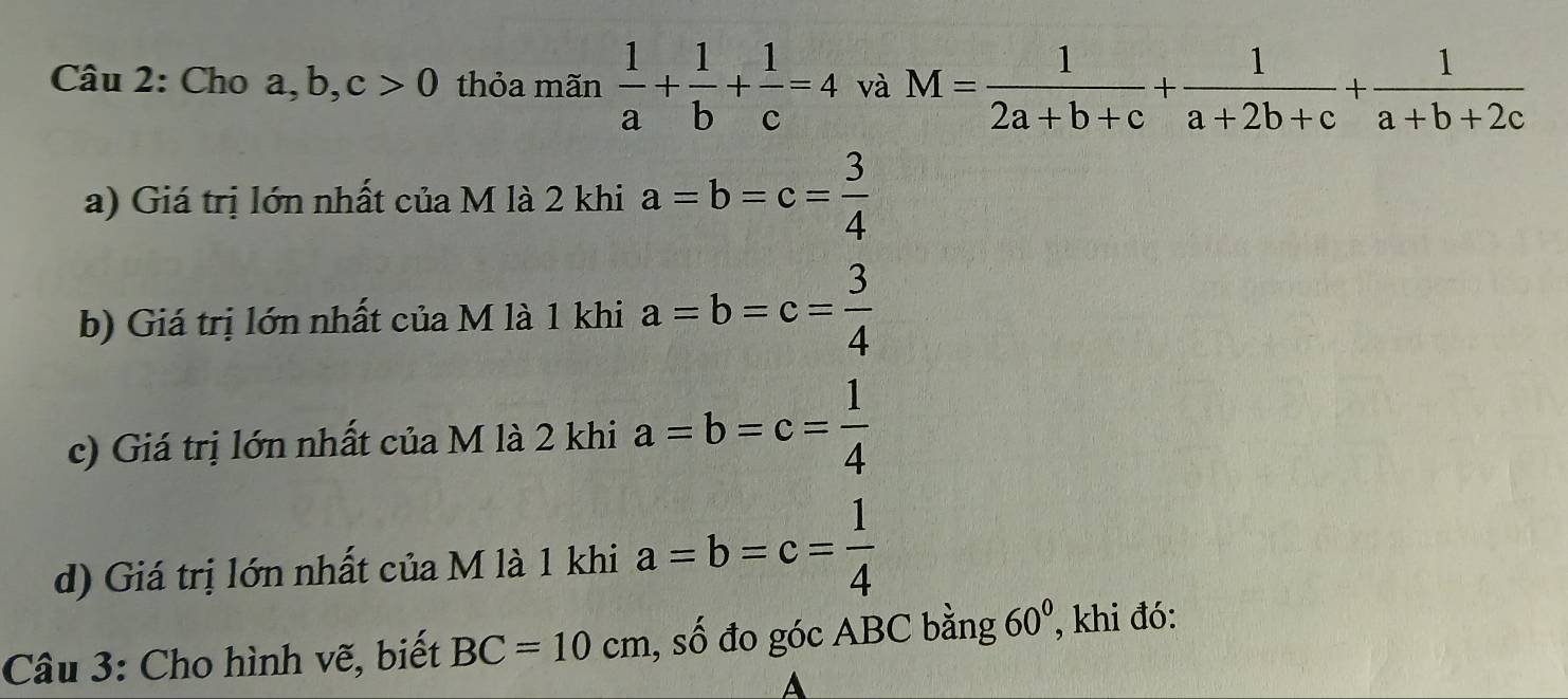 Cho a, b, c>0 thỏa mãn  1/a + 1/b + 1/c =4 và M= 1/2a+b+c + 1/a+2b+c + 1/a+b+2c 
a) Giá trị lớn nhất của M là 2 khi a=b=c= 3/4 
b) Giá trị lớn nhất của M là 1 khi a=b=c= 3/4 
c) Giá trị lớn nhất của M là 2 khi a=b=c= 1/4 
d) Giá trị lớn nhất của M là 1 khi a=b=c= 1/4 
Câu 3: Cho hình vẽ, biết BC=10cm , số đo góc ABC bằng 60° , khi đó: 
A